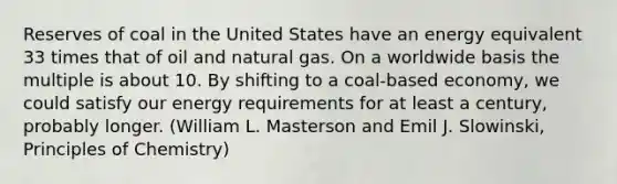 Reserves of coal in the United States have an energy equivalent 33 times that of oil and natural gas. On a worldwide basis the multiple is about 10. By shifting to a coal-based economy, we could satisfy our energy requirements for at least a century, probably longer. (William L. Masterson and Emil J. Slowinski, Principles of Chemistry)