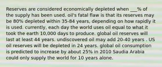 Reserves are considered economically depleted when ___% of the supply has been used. oil's fatal flaw is that its reserves may be 80% depleted within 35-84 years, depending on how rapidly it is used. currently, each day the world uses oil equal to what it took the earth 10,000 days to produce. global oil reserves will last at least 44 years. undiscovered oil may add 20-40 years . US oil reserves will be depleted in 24 years. global oil consumption is predicted to increase by about 25% in 2010 Saudia Arabia could only supply the world for 10 years alone.