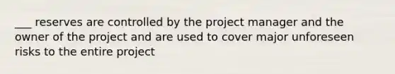 ___ reserves are controlled by the project manager and the owner of the project and are used to cover major unforeseen risks to the entire project