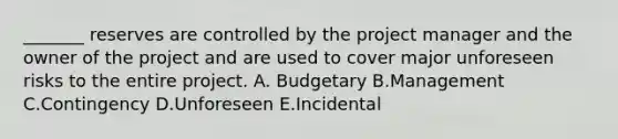 _______ reserves are controlled by the project manager and the owner of the project and are used to cover major unforeseen risks to the entire project. A. Budgetary B.Management C.Contingency D.Unforeseen E.Incidental