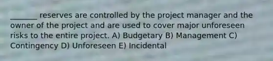 _______ reserves are controlled by the project manager and the owner of the project and are used to cover major unforeseen risks to the entire project. A) Budgetary B) Management C) Contingency D) Unforeseen E) Incidental