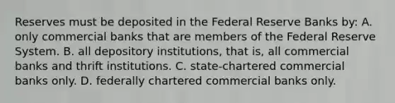 Reserves must be deposited in the Federal Reserve Banks by: A. only commercial banks that are members of the Federal Reserve System. B. all depository institutions, that is, all commercial banks and thrift institutions. C. state-chartered commercial banks only. D. federally chartered commercial banks only.