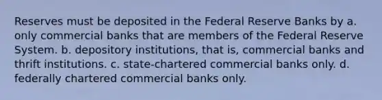 Reserves must be deposited in the Federal Reserve Banks by a. only commercial banks that are members of the Federal Reserve System. b. depository institutions, that is, commercial banks and thrift institutions. c. state-chartered commercial banks only. d. federally chartered commercial banks only.