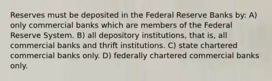 Reserves must be deposited in the Federal Reserve Banks by: A) only commercial banks which are members of the Federal Reserve System. B) all depository institutions, that is, all commercial banks and thrift institutions. C) state chartered commercial banks only. D) federally chartered commercial banks only.