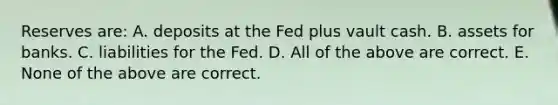 Reserves​ are: A. deposits at the Fed plus vault cash. B. assets for banks. C. liabilities for the Fed. D. All of the above are correct. E. None of the above are correct.