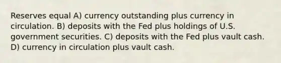 Reserves equal A) currency outstanding plus currency in circulation. B) deposits with the Fed plus holdings of U.S. government securities. C) deposits with the Fed plus vault cash. D) currency in circulation plus vault cash.