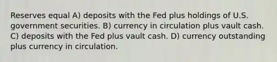 Reserves equal A) deposits with the Fed plus holdings of U.S. government securities. B) currency in circulation plus vault cash. C) deposits with the Fed plus vault cash. D) currency outstanding plus currency in circulation.