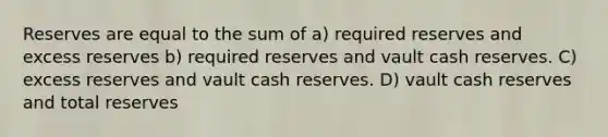 Reserves are equal to the sum of a) required reserves and excess reserves b) required reserves and vault cash reserves. C) excess reserves and vault cash reserves. D) vault cash reserves and total reserves