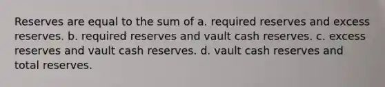 Reserves are equal to the sum of a. required reserves and excess reserves. b. required reserves and vault cash reserves. c. excess reserves and vault cash reserves. d. vault cash reserves and total reserves.