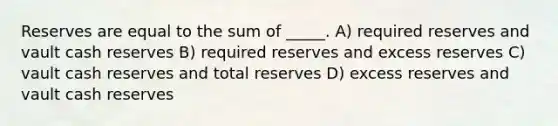 Reserves are equal to the sum of _____. A) required reserves and vault cash reserves B) required reserves and excess reserves C) vault cash reserves and total reserves D) excess reserves and vault cash reserves