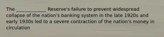 The _____________ Reserve's failure to prevent widespread collapse of the nation's banking system in the late 1920s and early 1930s led to a severe contraction of the nation's money in circulation