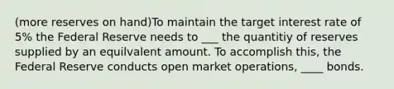 (more reserves on hand)To maintain the target interest rate of 5% the Federal Reserve needs to ___ the quantitiy of reserves supplied by an equilvalent amount. To accomplish this, the Federal Reserve conducts open market operations, ____ bonds.