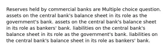 Reserves held by commercial banks are Multiple choice question. assets on the central bank's balance sheet in its role as the government's bank. assets on the central bank's balance sheet in its role as bankers' bank. liabilities on the central bank's balance sheet in its role as the government's bank. liabilities on the central bank's balance sheet in its role as bankers' bank.