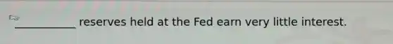 ___________ reserves held at the Fed earn very little interest.