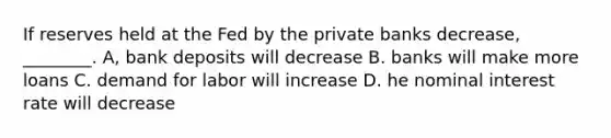 If reserves held at the Fed by the private banks decrease, ________. A, bank deposits will decrease B. banks will make more loans C. demand for labor will increase D. he nominal interest rate will decrease