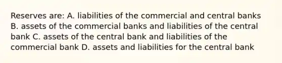 Reserves are: A. liabilities of the commercial and central banks B. assets of the commercial banks and liabilities of the central bank C. assets of the central bank and liabilities of the commercial bank D. assets and liabilities for the central bank