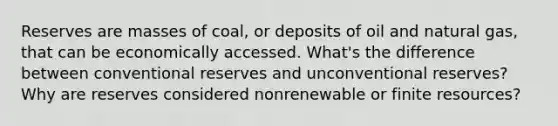 Reserves are masses of coal, or deposits of oil and natural gas, that can be economically accessed. What's the difference between conventional reserves and unconventional reserves? Why are reserves considered nonrenewable or finite resources?