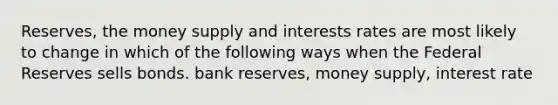 Reserves, the money supply and interests rates are most likely to change in which of the following ways when the Federal Reserves sells bonds. bank reserves, money supply, interest rate