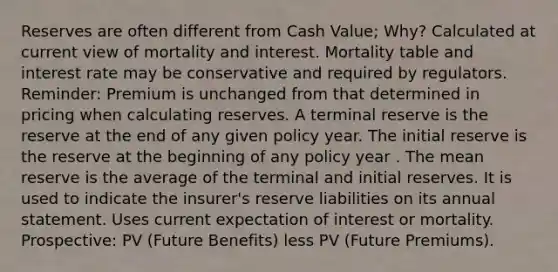 Reserves are often different from Cash Value; Why? Calculated at current view of mortality and interest. Mortality table and interest rate may be conservative and required by regulators. Reminder: Premium is unchanged from that determined in pricing when calculating reserves. A terminal reserve is the reserve at the end of any given policy year. The initial reserve is the reserve at the beginning of any policy year . The mean reserve is the average of the terminal and initial reserves. It is used to indicate the insurer's reserve liabilities on its annual statement. Uses current expectation of interest or mortality. Prospective: PV (Future Benefits) less PV (Future Premiums).