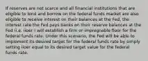 If reserves are not scarce and all financial institutions that are eligible to lend and borrow on the federal funds market are also eligible to receive interest on their balances at the Fed, the interest rate the Fed pays banks on their reserve balances at the Fed (i.e. iioer ) will establish a firm or impregnable floor for the federal funds rate. Under this scenario, the Fed will be able to implement its desired target for the federal funds rate by simply setting iioer equal to its desired target value for the federal funds rate.