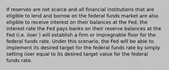 If reserves are not scarce and all financial institutions that are eligible to lend and borrow on the federal funds market are also eligible to receive interest on their balances at the Fed, the interest rate the Fed pays banks on their reserve balances at the Fed (i.e. iioer ) will establish a firm or impregnable floor for the federal funds rate. Under this scenario, the Fed will be able to implement its desired target for the federal funds rate by simply setting iioer equal to its desired target value for the federal funds rate.