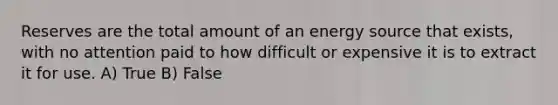 Reserves are the total amount of an energy source that exists, with no attention paid to how difficult or expensive it is to extract it for use. A) True B) False