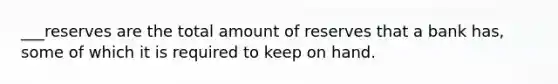 ___reserves are the total amount of reserves that a bank has, some of which it is required to keep on hand.