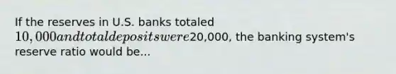 If the reserves in U.S. banks totaled 10,000 and total deposits were20,000, the banking system's reserve ratio would be...