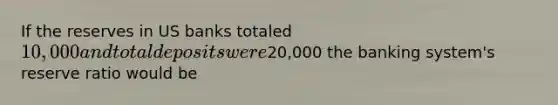 If the reserves in US banks totaled 10,000 and total deposits were20,000 the banking system's reserve ratio would be