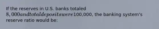 If the reserves in U.S. banks totaled 8,000 and total deposits were100,000, the banking system's reserve ratio would be: