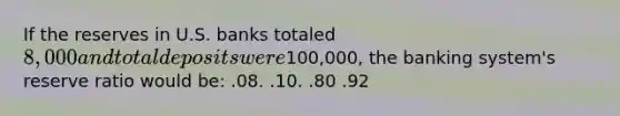 If the reserves in U.S. banks totaled 8,000 and total deposits were100,000, the banking system's reserve ratio would be: .08. .10. .80 .92