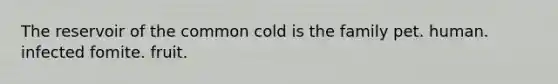 The reservoir of the common cold is the family pet. human. infected fomite. fruit.