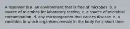 A reservoir is a. an environment that is free of microbes. b. a source of microbes for laboratory testing. c. a source of microbial contamination. d. any microorganism that causes disease. e. a condition in which organisms remain in the body for a short time.