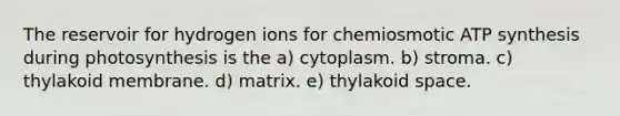 The reservoir for hydrogen ions for chemiosmotic <a href='https://www.questionai.com/knowledge/kx3XpCJrFz-atp-synthesis' class='anchor-knowledge'>atp synthesis</a> during photosynthesis is the a) cytoplasm. b) stroma. c) thylakoid membrane. d) matrix. e) thylakoid space.