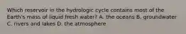 Which reservoir in the hydrologic cycle contains most of the Earth's mass of liquid fresh water? A. the oceans B. groundwater C. rivers and lakes D. the atmosphere