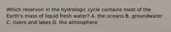 Which reservoir in the hydrologic cycle contains most of the Earth's mass of liquid fresh water? A. the oceans B. groundwater C. rivers and lakes D. the atmosphere