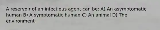 A reservoir of an infectious agent can be: A) An asymptomatic human B) A symptomatic human C) An animal D) The environment