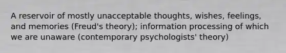 A reservoir of mostly unacceptable thoughts, wishes, feelings, and memories (Freud's theory); information processing of which we are unaware (contemporary psychologists' theory)