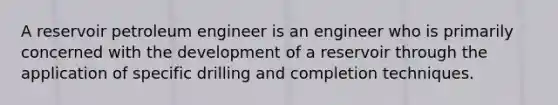 A reservoir petroleum engineer is an engineer who is primarily concerned with the development of a reservoir through the application of specific drilling and completion techniques.