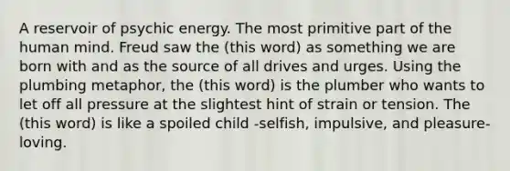 A reservoir of psychic energy. The most primitive part of the human mind. Freud saw the (this word) as something we are born with and as the source of all drives and urges. Using the plumbing metaphor, the (this word) is the plumber who wants to let off all pressure at the slightest hint of strain or tension. The (this word) is like a spoiled child -selfish, impulsive, and pleasure-loving.