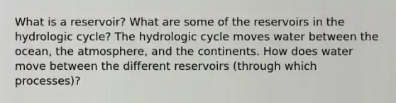 What is a reservoir? What are some of the reservoirs in the hydrologic cycle? The hydrologic cycle moves water between the ocean, the atmosphere, and the continents. How does water move between the different reservoirs (through which processes)?