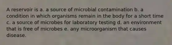 A reservoir is a. a source of microbial contamination b. a condition in which organisms remain in the body for a short time c. a source of microbes for laboratory testing d. an environment that is free of microbes e. any microorganism that causes disease.