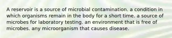 A reservoir is a source of microbial contamination. a condition in which organisms remain in the body for a short time. a source of microbes for laboratory testing. an environment that is free of microbes. any microorganism that causes disease.