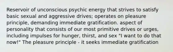 Reservoir of unconscious psychic energy that strives to satisfy basic sexual and aggressive drives; operates on pleasure principle, demanding immediate gratification. aspect of personality that consists of our most primitive drives or urges, including impulses for hunger, thirst, and sex "I want to do that now!" The pleasure principle - it seeks immediate gratification