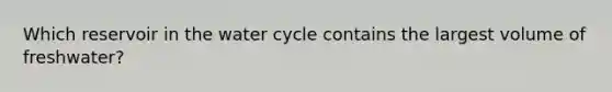 Which reservoir in the water cycle contains the largest volume of freshwater?