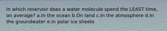 In which reservoir does a water molecule spend the LEAST time, on average? a.In the ocean b.On land c.In the atmosphere d.In the groundwater e.In polar ice sheets