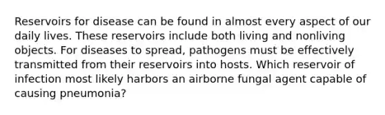 Reservoirs for disease can be found in almost every aspect of our daily lives. These reservoirs include both living and nonliving objects. For diseases to spread, pathogens must be effectively transmitted from their reservoirs into hosts. Which reservoir of infection most likely harbors an airborne fungal agent capable of causing pneumonia?