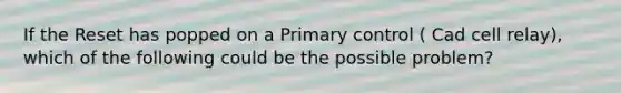 If the Reset has popped on a Primary control ( Cad cell relay), which of the following could be the possible problem?