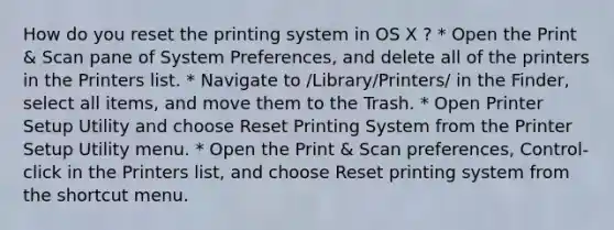 How do you reset the printing system in OS X ? * Open the Print & Scan pane of System Preferences, and delete all of the printers in the Printers list. * Navigate to /Library/Printers/ in the Finder, select all items, and move them to the Trash. * Open Printer Setup Utility and choose Reset Printing System from the Printer Setup Utility menu. * Open the Print & Scan preferences, Control-click in the Printers list, and choose Reset printing system from the shortcut menu.