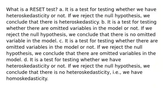 What is a RESET test? a. It is a test for testing whether we have heteroskedasticity or not. If we reject the null hypothesis, we conclude that there is heteroskedasticy. b. It is a test for testing whether there are omitted variables in the model or not. If we reject the null hypothesis, we conclude that there is no omitted variable in the model. c. It is a test for testing whether there are omitted variables in the model or not. If we reject the null hypothesis, we conclude that there are omitted variables in the model. d. It is a test for testing whether we have heteroskedasticity or not. If we reject the null hypothesis, we conclude that there is no heteroskedasticity, i.e., we have homoskedasticity.